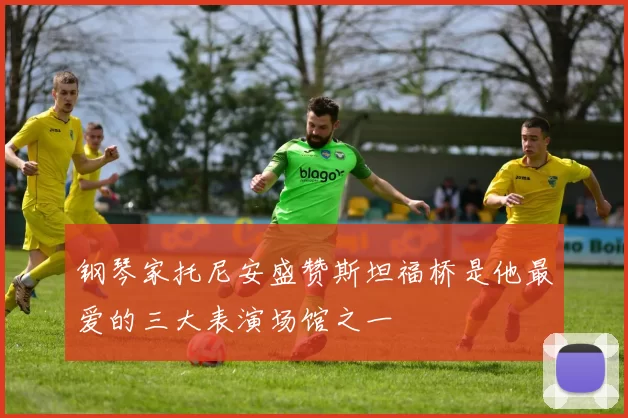 钢琴家托尼安盛赞斯坦福桥是他最爱的三大表演场馆之一