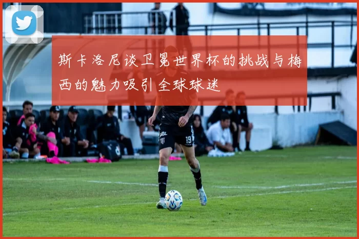 斯卡洛尼谈卫冕世界杯的挑战与梅西的魅力吸引全球球迷