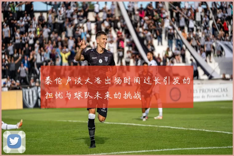 泰伦卢谈大洛出场时间过长引发的担忧与球队未来的挑战