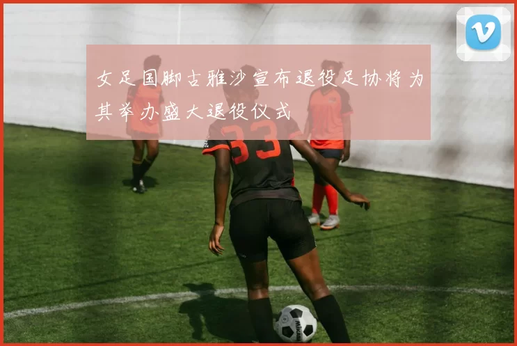 女足国脚古雅沙宣布退役足协将为其举办盛大退役仪式