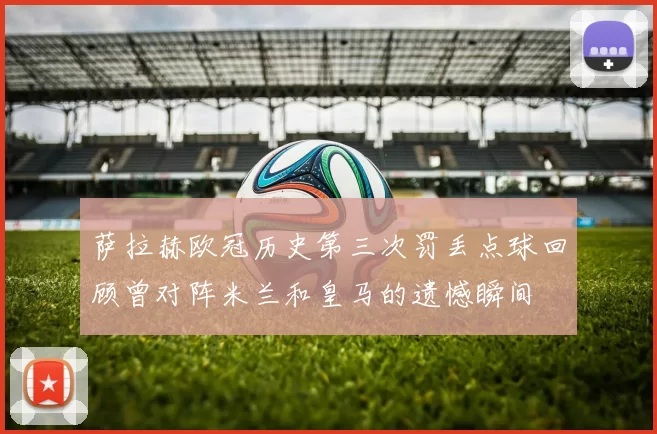 萨拉赫欧冠历史第三次罚丢点球回顾曾对阵米兰和皇马的遗憾瞬间