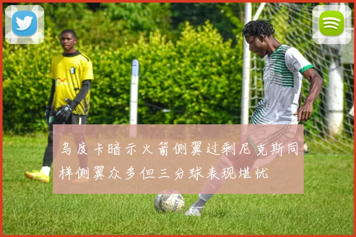 乌度卡暗示火箭侧翼过剩尼克斯同样侧翼众多但三分球表现堪忧