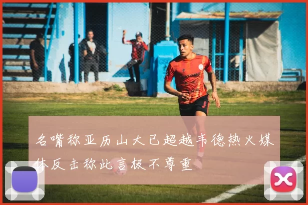 名嘴称亚历山大已超越韦德热火媒体反击称此言极不尊重