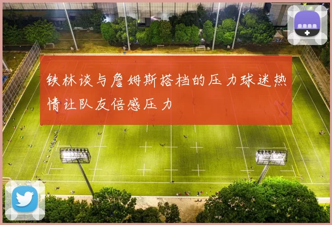铁林谈与詹姆斯搭档的压力球迷热情让队友倍感压力