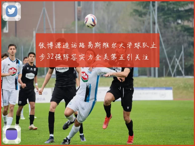 张博源造访路易斯维尔大学球队止步32强阵容实力全美第五引关注