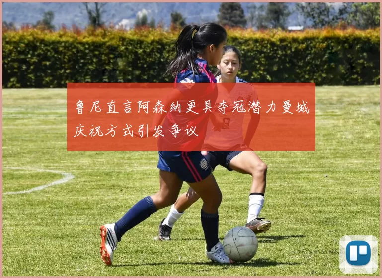 鲁尼直言阿森纳更具夺冠潜力曼城庆祝方式引发争议