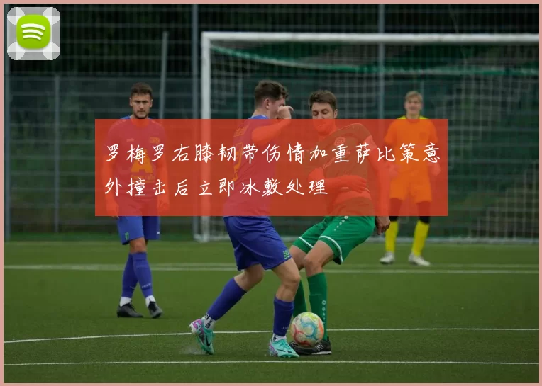 罗梅罗右膝韧带伤情加重萨比策意外撞击后立即冰敷处理