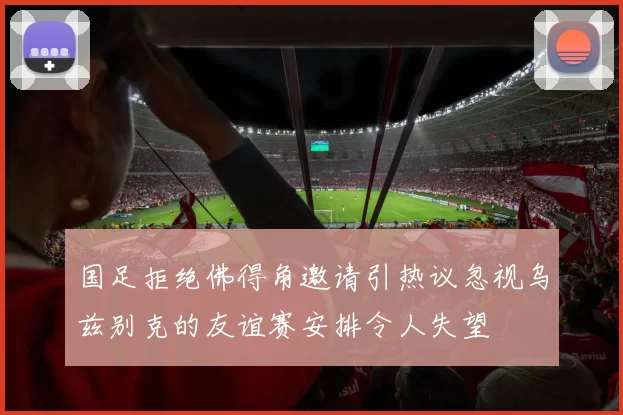 国足拒绝佛得角邀请引热议忽视乌兹别克的友谊赛安排令人失望