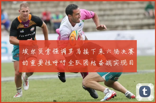 埃尔莫索强调罗马接下来六场决赛的重要性呼吁全队团结奋战实现目标