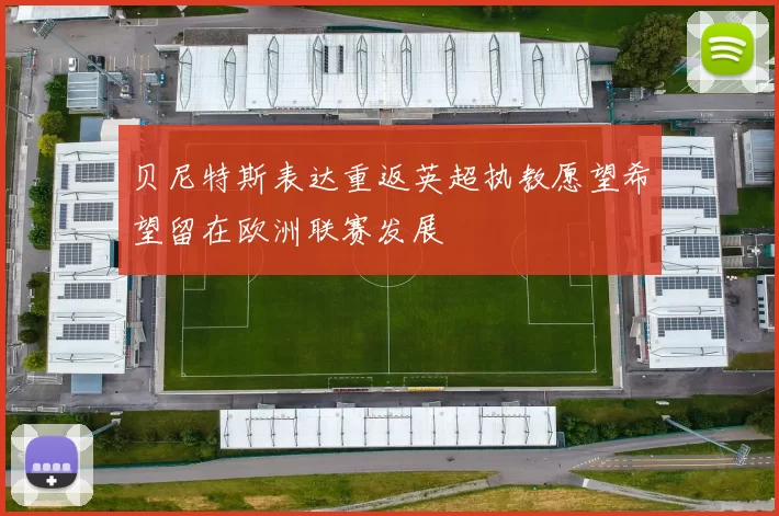 贝尼特斯表达重返英超执教愿望希望留在欧洲联赛发展