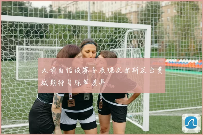 大帝自信谈赛季表现皮尔斯反击费城期待与绿军差异