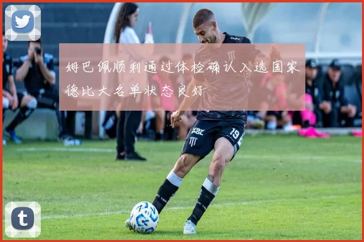 姆巴佩顺利通过体检确认入选国家德比大名单状态良好